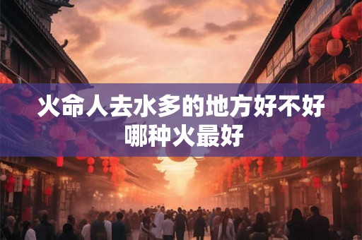 火命人去水多的地方好不好 哪种火最好