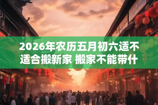 2026年农历五月初六适不适合搬新家 搬家不能带什么 2026年农历五月初六适不适合搬新家 搬家不能带什么