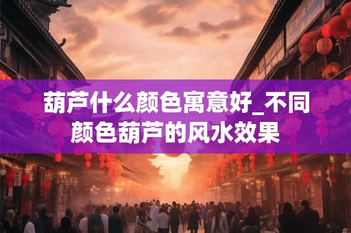 葫芦什么颜色寓意好_不同颜色葫芦的风水效果 葫芦什么颜色寓意好_不同颜色葫芦的风水效果