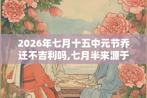 2026年七月十五中元节乔迁不吉利吗,七月半来源于什么