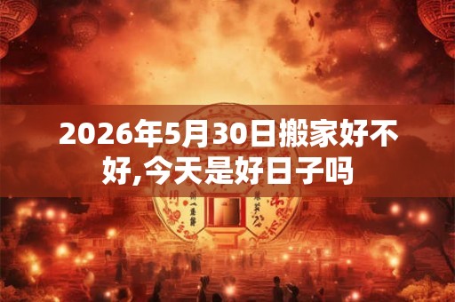 2026年5月30日搬家好不好,今天是好日子吗