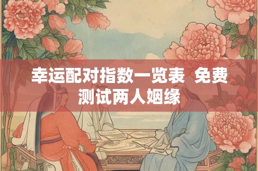 幸运配对指数一览表 免费测试两人姻缘 幸运配对指数一览表 免费测试两人姻缘