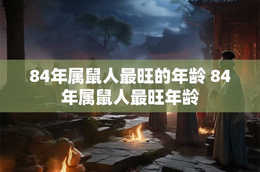 84年属鼠人最旺的年龄 84年属鼠人最旺年龄 84年属鼠人最旺的年龄 84年属鼠人最旺年龄
