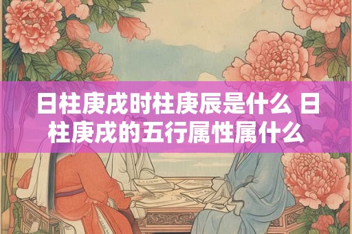 日柱庚戌时柱庚辰是什么 日柱庚戌的五行属性属什么