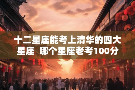 十二星座能考上清华的四大星座  哪个星座老考100分