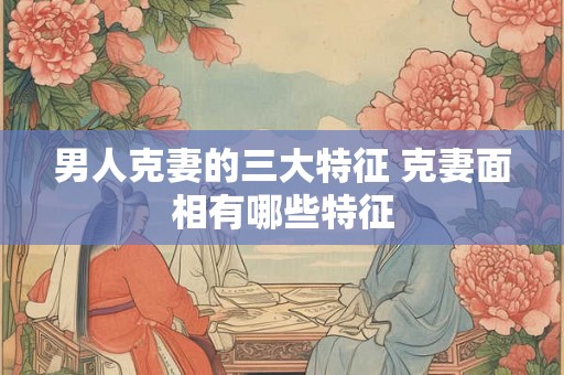 男人克妻的三大特征 克妻面相有哪些特征