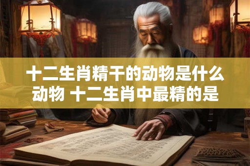 十二生肖精干的动物是什么动物 十二生肖中最精的是什