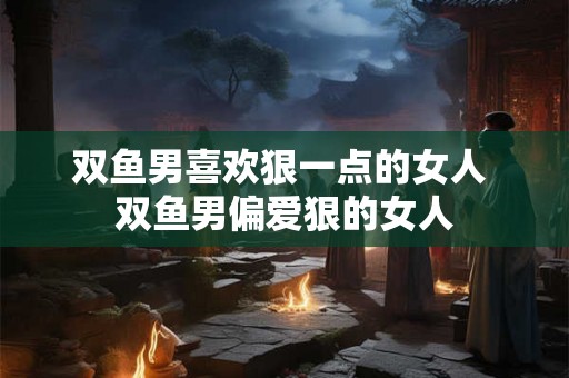 双鱼男喜欢狠一点的女人 双鱼男偏爱狠的女人