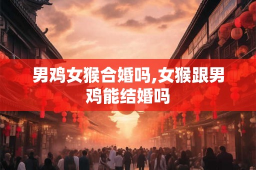 男鸡女猴合婚吗,女猴跟男鸡能结婚吗