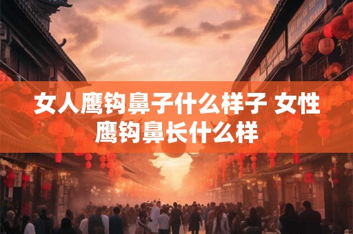 女人鹰钩鼻子什么样子 女性鹰钩鼻长什么样