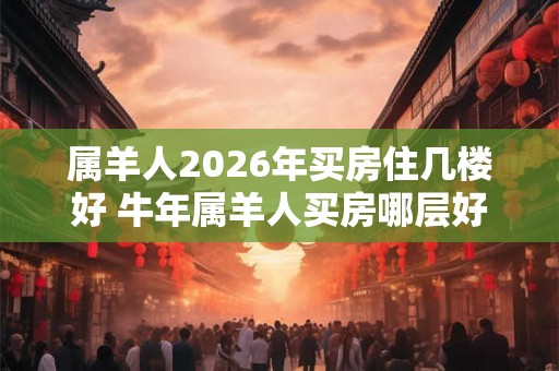 属羊人2026年买房住几楼好 牛年属羊人买房哪层好