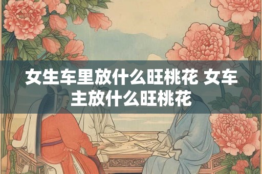 女生车里放什么旺桃花 女车主放什么旺桃花 女生车里放什么旺桃花 女车主放什么旺桃花