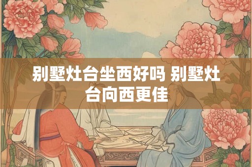 别墅灶台坐西好吗 别墅灶台向西更佳