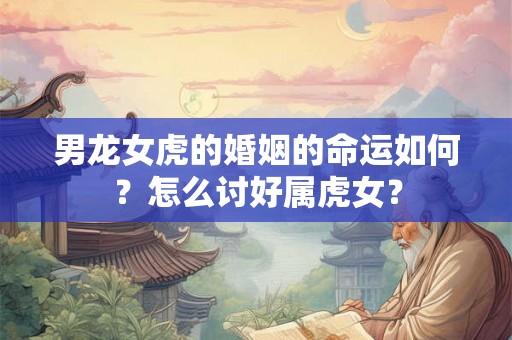 男龙女虎的婚姻的命运如何?怎么讨好属虎女? 男龙女虎的婚姻的命运如何?怎么讨好属虎女?