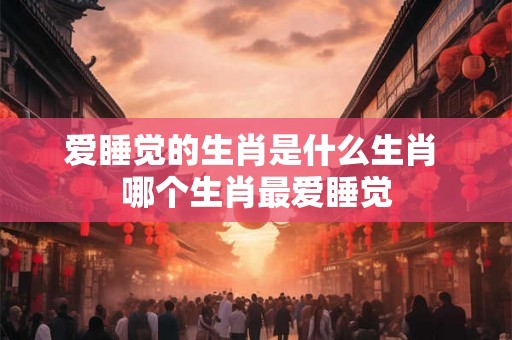 爱睡觉的生肖是什么生肖 哪个生肖最爱睡觉