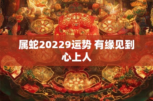 属蛇20229运势 有缘见到心上人 属蛇20229运势 有缘见到心上人