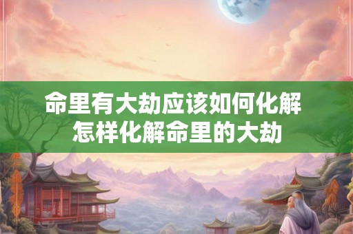 命里有大劫应该如何化解 怎样化解命里的大劫 命里有大劫应该如何化解 怎样化解命里的大劫