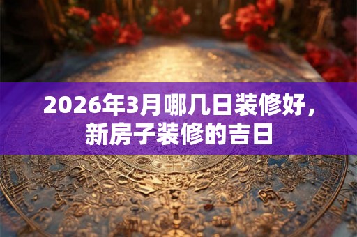2026年3月哪几日装修好,新房子装修的吉日 2026年3月哪几日装修好,新房子装修的吉日