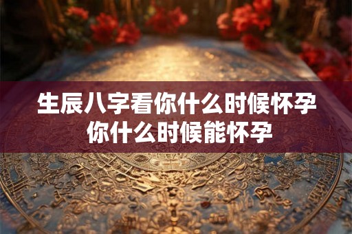生辰八字看你什么时候怀孕 你什么时候能怀孕 生辰八字看你什么时候怀孕 你什么时候能怀孕