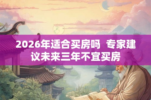 2026年适合买房吗  专家建议未来三年不宜买房