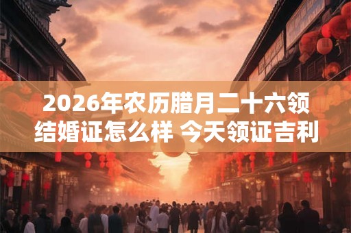 2026年农历腊月二十六领结婚证怎么样 今天领证吉利吗