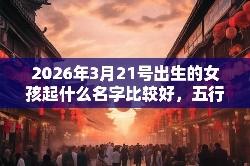 2026年3月21号出生的女孩起什么名字比较好，五行属什么