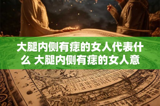 大腿内侧有痣的女人代表什么 大腿内侧有痣的女人意味着什么