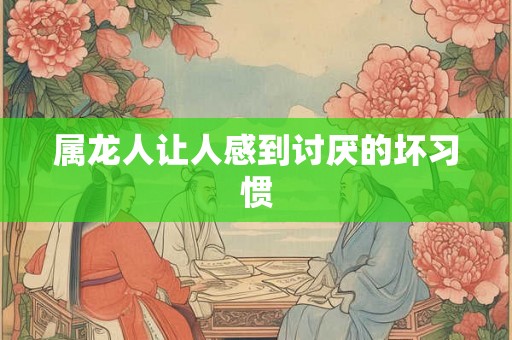 属龙人让人感到讨厌的坏习惯 属龙人让人感到讨厌的坏习惯