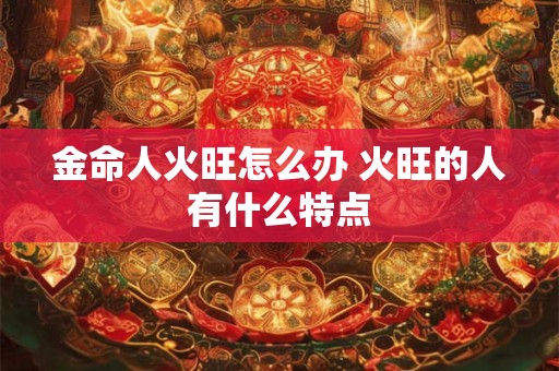 金命人火旺怎么办 火旺的人有什么特点 金命人火旺怎么办 火旺的人有什么特点