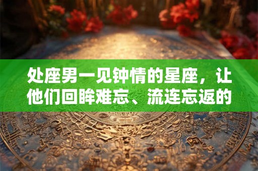 处座男一见钟情的星座，让他们回眸难忘、流连忘返的女生有哪些？