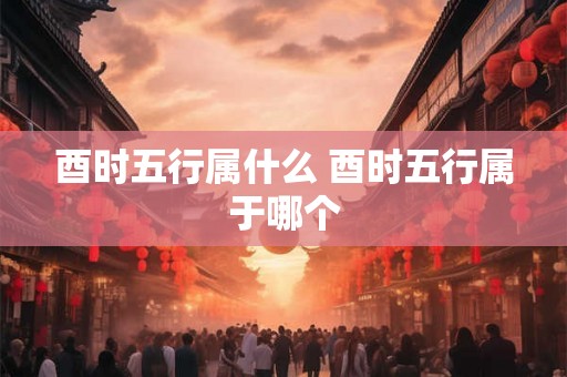 酉时五行属什么 酉时五行属于哪个