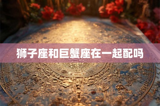 狮子座和巨蟹座在一起配吗
