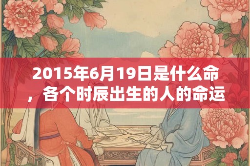 2015年6月19日是什么命,各个时辰出生的人的命运 2015年6月19日是什么命,各个时辰出生的人的命运