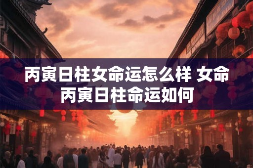 丙寅日柱女命运怎么样 女命丙寅日柱命运如何