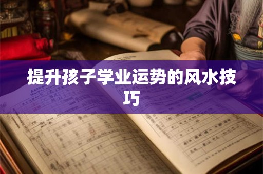 提升孩子学业运势的风水技巧 提升孩子学业运势的风水技巧