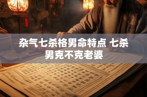 杂气七杀格男命特点 七杀男克不克老婆 杂气七杀格男命特点 七杀男克不克老婆