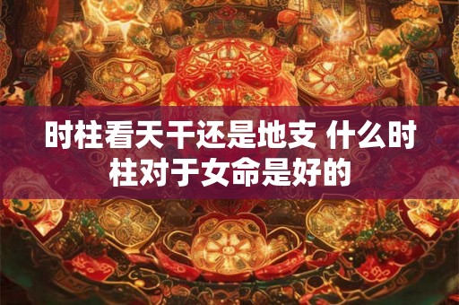 时柱看天干还是地支 什么时柱对于女命是好的