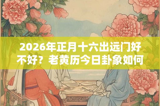 2026年正月十六出远门好不好？老黄历今日卦象如何？