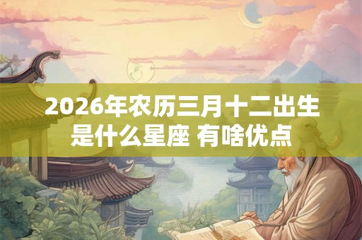 2026年农历三月十二出生是什么星座 有啥优点 2026年农历三月十二出生是什么星座 有啥优点