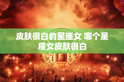 皮肤很白的星座女 哪个星座女皮肤很白