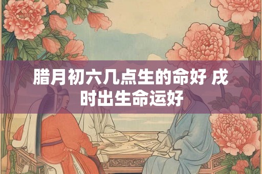 腊月初六几点生的命好 戌时出生命运好 腊月初六几点生的命好 戌时出生命运好