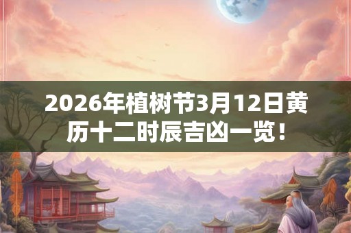 2026年植树节3月12日黄历十二时辰吉凶一览！