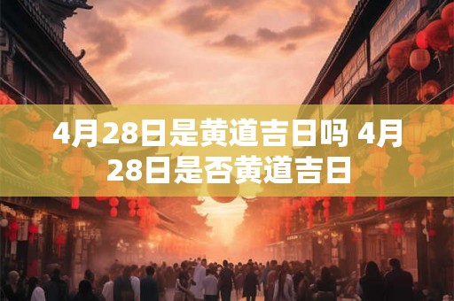 4月28日是黄道吉日吗 4月28日是否黄道吉日 4月28日是黄道吉日吗 4月28日是否黄道吉日