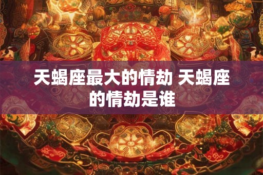 天蝎座最大的情劫 天蝎座的情劫是谁
