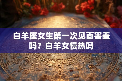 白羊座女生第一次见面害羞吗？白羊女慢热吗