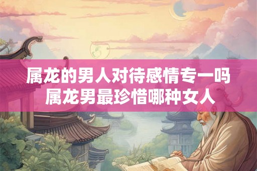 属龙的男人对待感情专一吗 属龙男最珍惜哪种女人