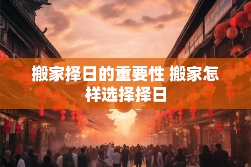 搬家择日的重要性 搬家怎样选择择日