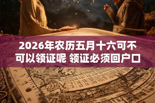 2026年农历五月十六可不可以领证呢 领证必须回户口所在地吗 2026年农历五月十六可不可以领证呢 领证必须回户口所在地吗