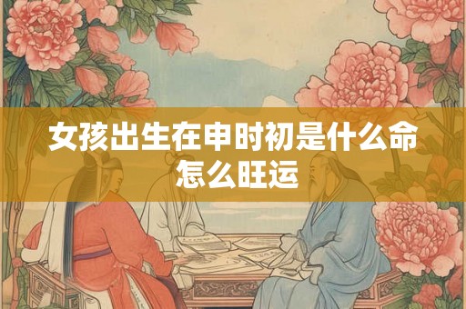 女孩出生在申时初是什么命 怎么旺运