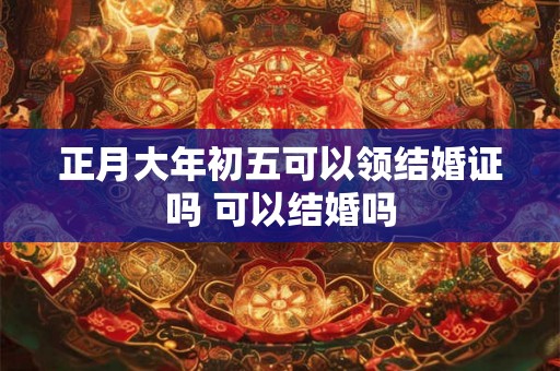 正月大年初五可以领结婚证吗 可以结婚吗 正月大年初五可以领结婚证吗 可以结婚吗